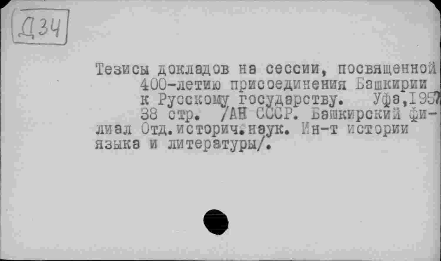 ﻿\ДЗЦ[
Тезисы докладов на сессии, посвященной 400-летию присоединения Башкирии к Русскому государству. Уфа,Т953 38 стр. /АН CÖCP. Башкирский филиал Отд.история.наук. Ин-т истории языка и литературы/.